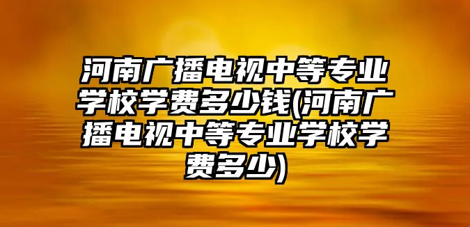 河南廣播電視中等專業(yè)學(xué)校學(xué)費(fèi)多少錢(河南廣播電視中等專業(yè)學(xué)校學(xué)費(fèi)多少)