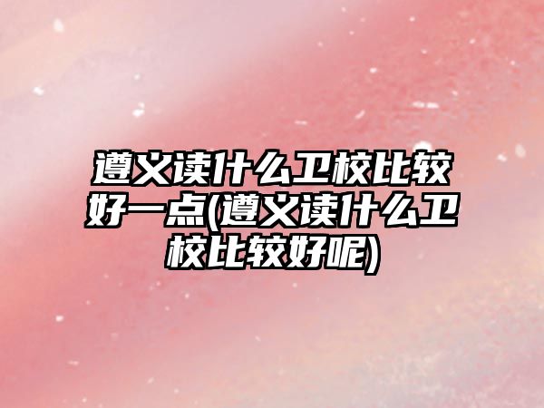 遵義讀什么衛(wèi)校比較好一點(遵義讀什么衛(wèi)校比較好呢)