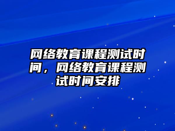 網(wǎng)絡(luò)教育課程測(cè)試時(shí)間，網(wǎng)絡(luò)教育課程測(cè)試時(shí)間安排