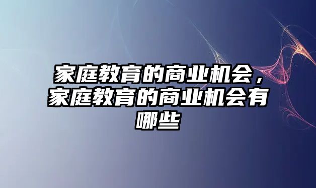 家庭教育的商業(yè)機會，家庭教育的商業(yè)機會有哪些