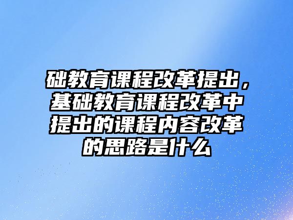 礎(chǔ)教育課程改革提出，基礎(chǔ)教育課程改革中提出的課程內(nèi)容改革的思路是什么