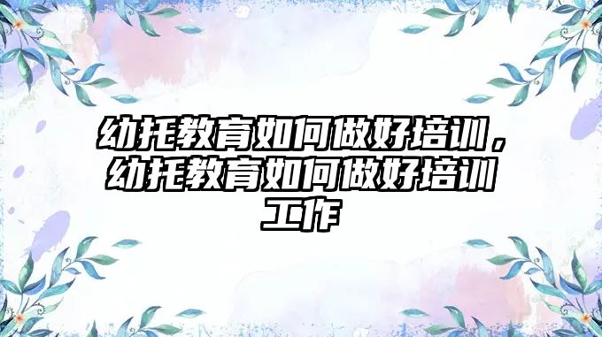 幼托教育如何做好培訓(xùn)，幼托教育如何做好培訓(xùn)工作