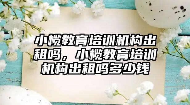 小欖教育培訓機構(gòu)出租嗎，小欖教育培訓機構(gòu)出租嗎多少錢