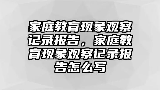 家庭教育現(xiàn)象觀察記錄報告，家庭教育現(xiàn)象觀察記錄報告怎么寫