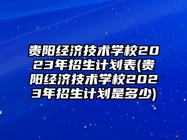 貴陽(yáng)經(jīng)濟(jì)技術(shù)學(xué)校2023年招生計(jì)劃表(貴陽(yáng)經(jīng)濟(jì)技術(shù)學(xué)校2023年招生計(jì)劃是多少)