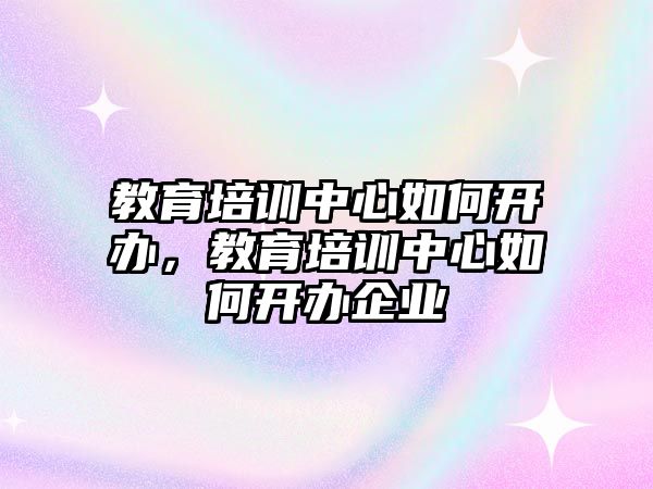 教育培訓(xùn)中心如何開辦，教育培訓(xùn)中心如何開辦企業(yè)