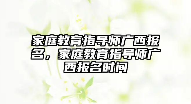 家庭教育指導(dǎo)師廣西報名，家庭教育指導(dǎo)師廣西報名時間