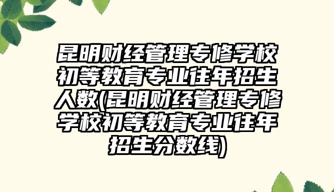 昆明財經(jīng)管理專修學校初等教育專業(yè)往年招生人數(shù)(昆明財經(jīng)管理專修學校初等教育專業(yè)往年招生分數(shù)線)