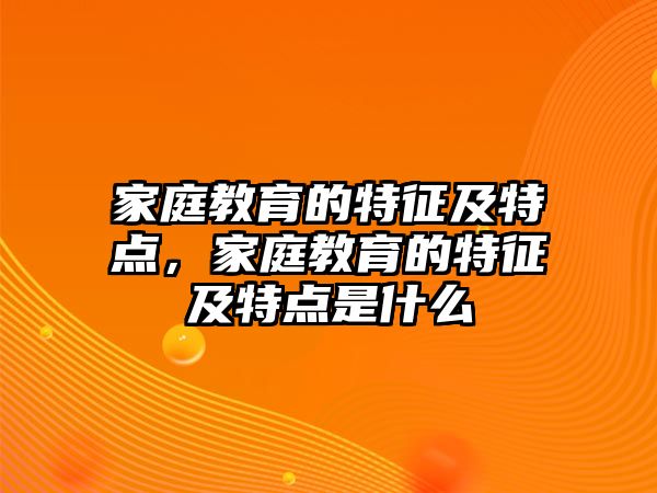 家庭教育的特征及特點(diǎn)，家庭教育的特征及特點(diǎn)是什么