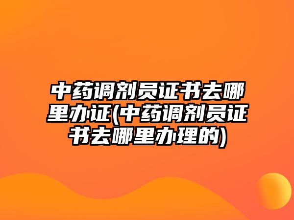 中藥調(diào)劑員證書去哪里辦證(中藥調(diào)劑員證書去哪里辦理的)