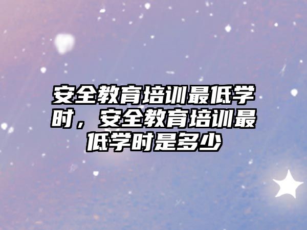 安全教育培訓(xùn)最低學(xué)時，安全教育培訓(xùn)最低學(xué)時是多少