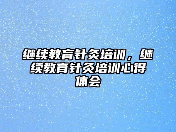 繼續(xù)教育針灸培訓(xùn)，繼續(xù)教育針灸培訓(xùn)心得體會