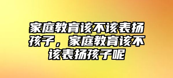 家庭教育該不該表?yè)P(yáng)孩子，家庭教育該不該表?yè)P(yáng)孩子呢