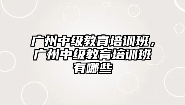 廣州中級教育培訓(xùn)班，廣州中級教育培訓(xùn)班有哪些