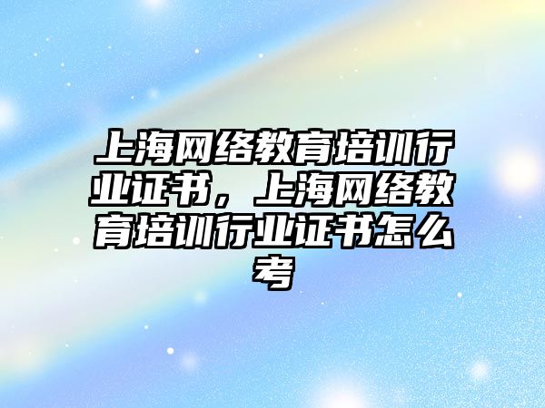 上海網(wǎng)絡教育培訓行業(yè)證書，上海網(wǎng)絡教育培訓行業(yè)證書怎么考