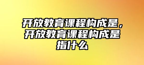 開放教育課程構(gòu)成是，開放教育課程構(gòu)成是指什么