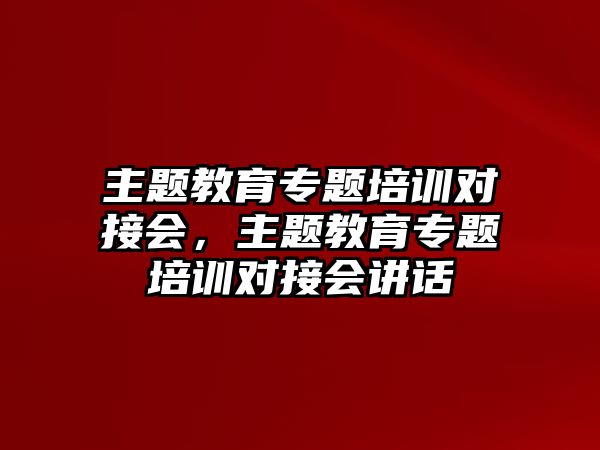 主題教育專題培訓(xùn)對接會，主題教育專題培訓(xùn)對接會講話