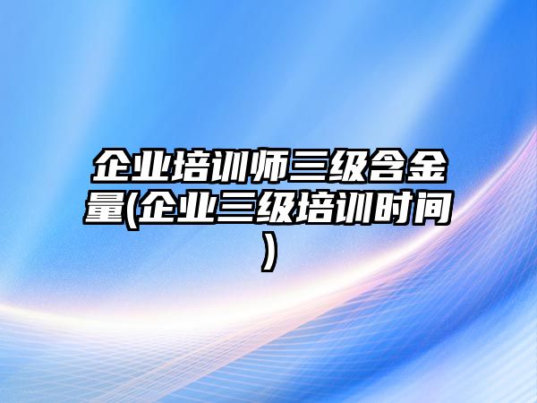 企業(yè)培訓(xùn)師三級含金量(企業(yè)三級培訓(xùn)時(shí)間)