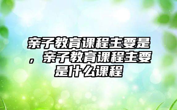 親子教育課程主要是，親子教育課程主要是什么課程