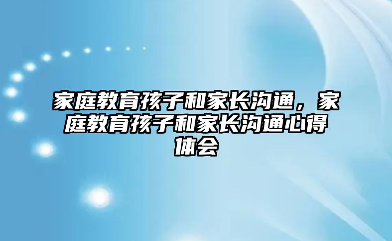 家庭教育孩子和家長溝通，家庭教育孩子和家長溝通心得體會