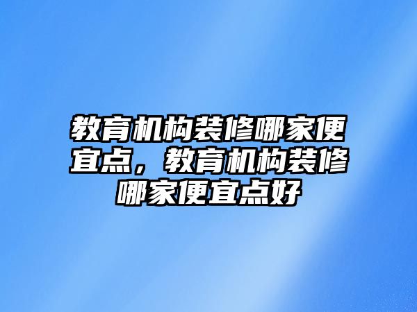 教育機(jī)構(gòu)裝修哪家便宜點(diǎn)，教育機(jī)構(gòu)裝修哪家便宜點(diǎn)好