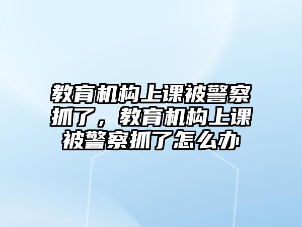 教育機(jī)構(gòu)上課被警察抓了，教育機(jī)構(gòu)上課被警察抓了怎么辦