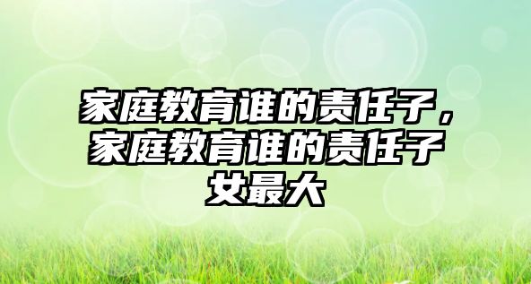 家庭教育誰的責(zé)任子，家庭教育誰的責(zé)任子女最大