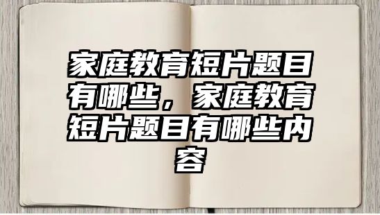 家庭教育短片題目有哪些，家庭教育短片題目有哪些內(nèi)容