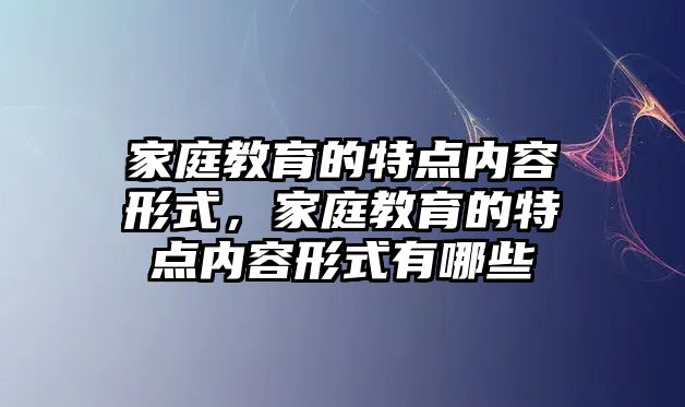 家庭教育的特點內(nèi)容形式，家庭教育的特點內(nèi)容形式有哪些