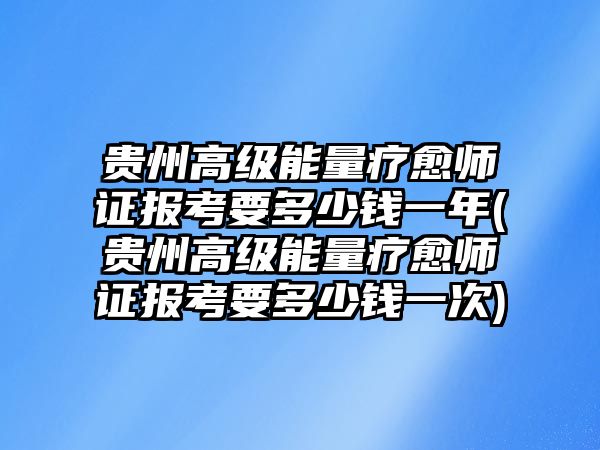 貴州高級(jí)能量療愈師證報(bào)考要多少錢一年(貴州高級(jí)能量療愈師證報(bào)考要多少錢一次)