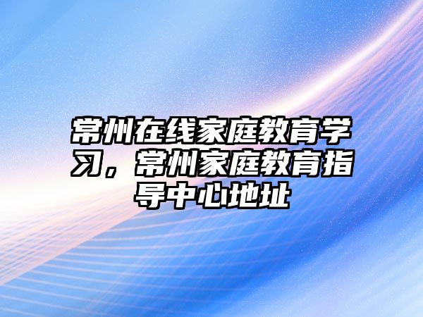 常州在線家庭教育學(xué)習(xí)，常州家庭教育指導(dǎo)中心地址