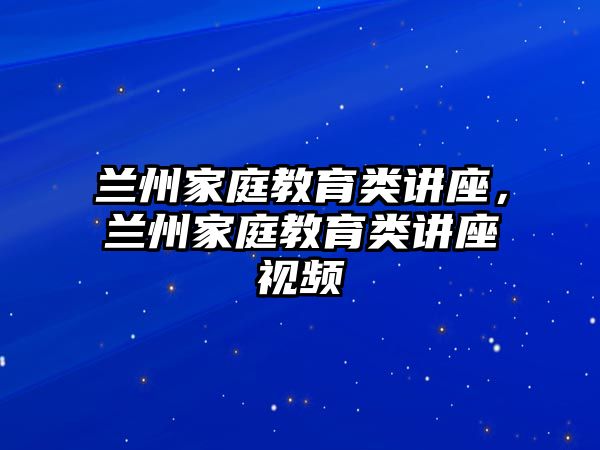 蘭州家庭教育類講座，蘭州家庭教育類講座視頻