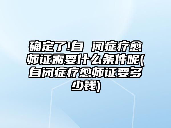 確定了!自 閉癥療愈師證需要什么條件呢(自閉癥療愈師證要多少錢)