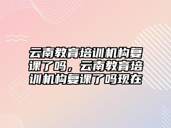 云南教育培訓機構復課了嗎，云南教育培訓機構復課了嗎現(xiàn)在