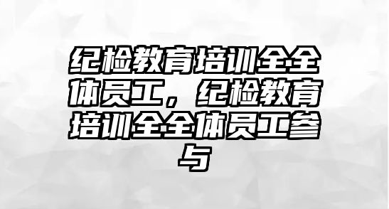 紀檢教育培訓全全體員工，紀檢教育培訓全全體員工參與