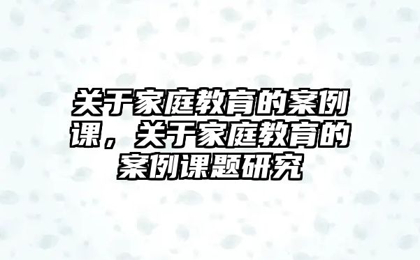 關(guān)于家庭教育的案例課，關(guān)于家庭教育的案例課題研究