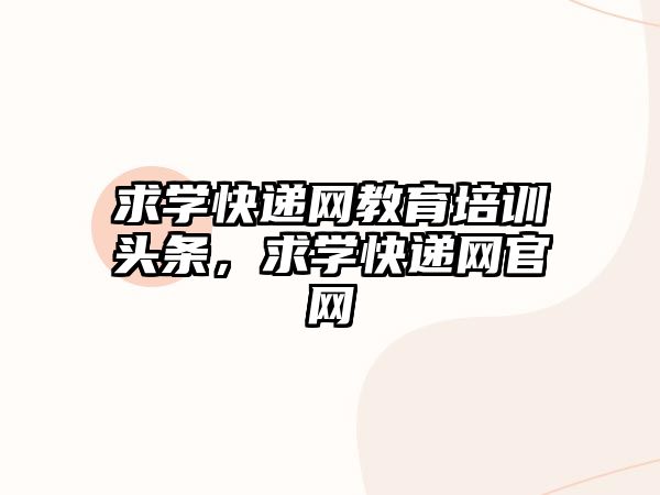 求學(xué)快遞網(wǎng)教育培訓(xùn)頭條，求學(xué)快遞網(wǎng)官網(wǎng)