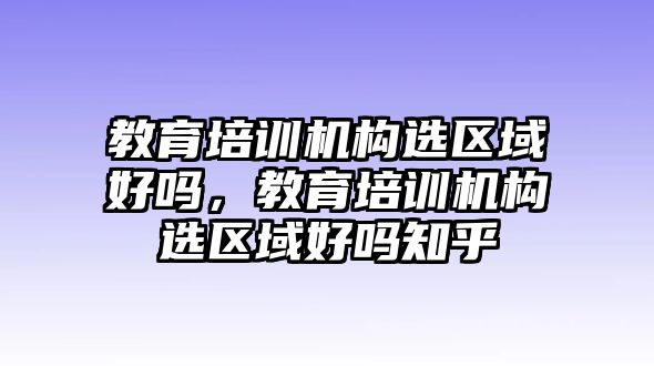 教育培訓機構選區(qū)域好嗎，教育培訓機構選區(qū)域好嗎知乎