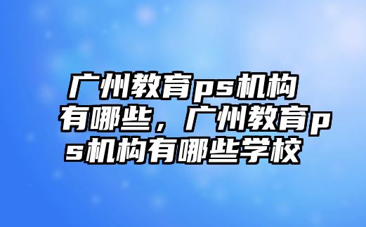 廣州教育ps機構(gòu)有哪些，廣州教育ps機構(gòu)有哪些學校