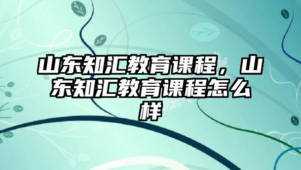 山東知匯教育課程，山東知匯教育課程怎么樣