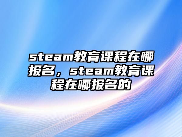 steam教育課程在哪報(bào)名，steam教育課程在哪報(bào)名的