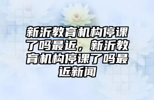 新沂教育機(jī)構(gòu)停課了嗎最近，新沂教育機(jī)構(gòu)停課了嗎最近新聞