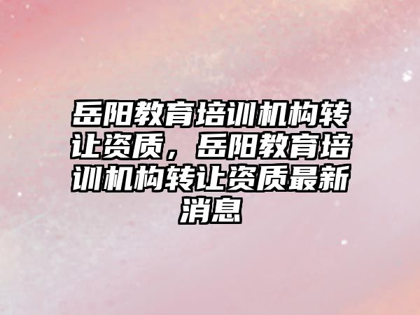 岳陽教育培訓機構轉讓資質，岳陽教育培訓機構轉讓資質最新消息