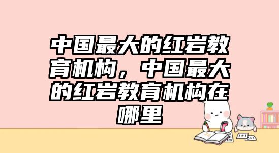 中國最大的紅巖教育機構(gòu)，中國最大的紅巖教育機構(gòu)在哪里