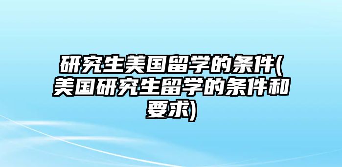 研究生美國留學的條件(美國研究生留學的條件和要求)