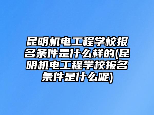 昆明機電工程學校報名條件是什么樣的(昆明機電工程學校報名條件是什么呢)