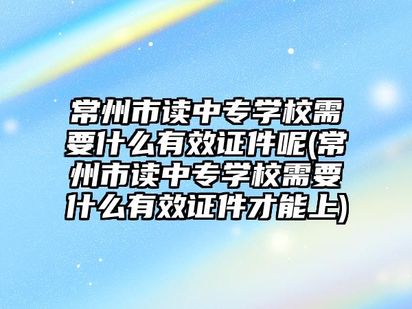 常州市讀中專學校需要什么有效證件呢(常州市讀中專學校需要什么有效證件才能上)