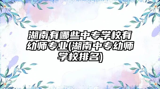 湖南有哪些中專學校有幼師專業(yè)(湖南中專幼師學校排名)