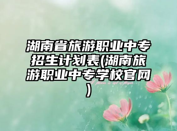 湖南省旅游職業(yè)中專招生計劃表(湖南旅游職業(yè)中專學校官網(wǎng))