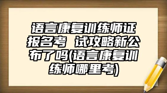 語言康復訓練師證報名考 試攻略新公布了嗎(語言康復訓練師哪里考)